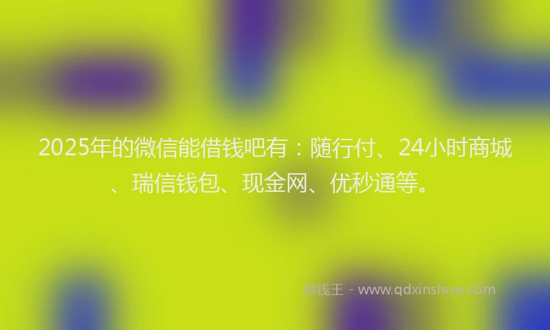 2025年的微信能借钱吧有：随行付、24小时商城、瑞信钱包、现金网、优秒通等。