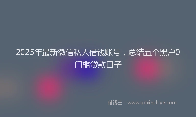 2025年最新微信私人借钱账号，总结五个黑户0门槛贷款口子