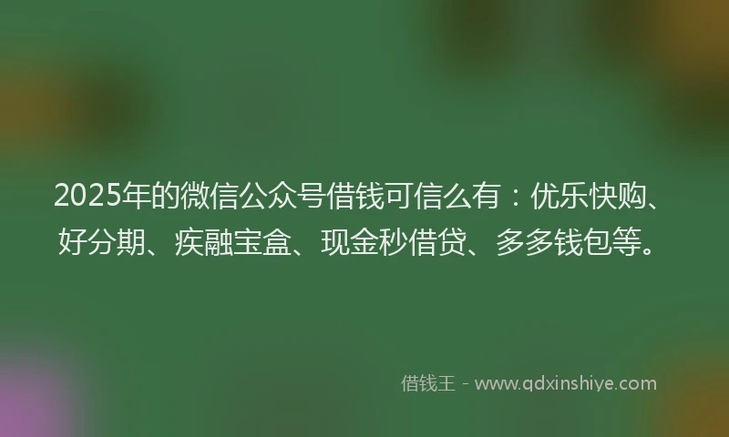 2025年的微信公众号借钱可信么有：优乐快购、好分期、疾融宝盒、现金秒借贷、多多钱包等。