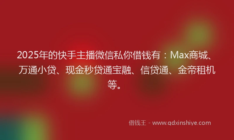 2025年的快手主播微信私你借钱有：Max商城、万通小贷、现金秒贷通宝融、信贷通、金帝租机等。
