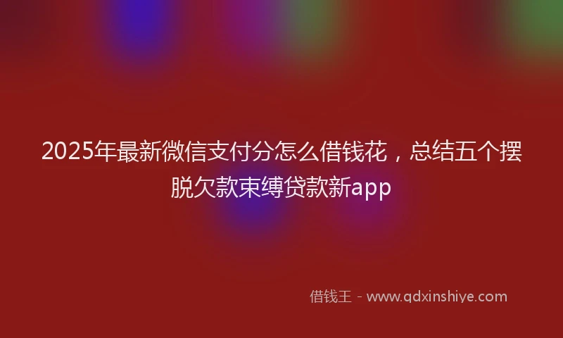 2025年最新微信支付分怎么借钱花，总结五个摆脱欠款束缚贷款新app