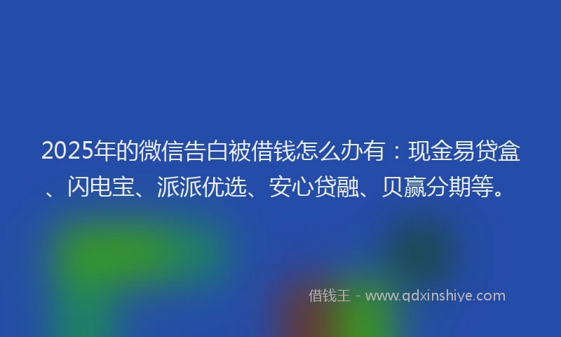 2025年的微信告白被借钱怎么办有：现金易贷盒、闪电宝、派派优选、安心贷融、贝赢分期等。