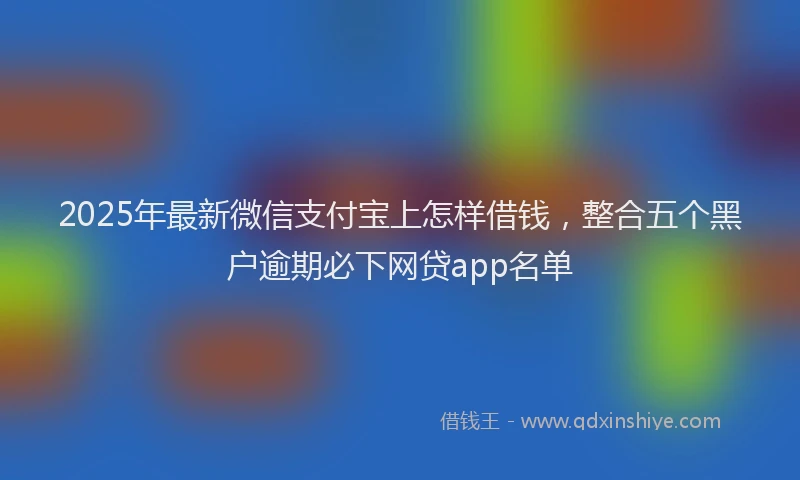 2025年最新微信支付宝上怎样借钱，整合五个黑户逾期必下网贷app名单