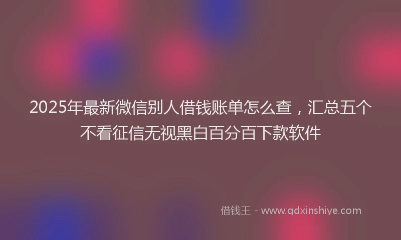 2025年最新微信别人借钱账单怎么查，汇总五个不看征信无视黑白百分百下款软件
