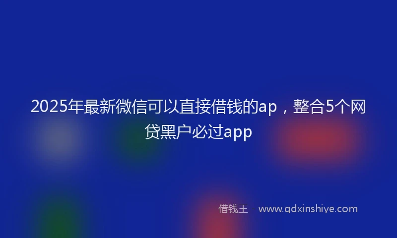 2025年最新微信可以直接借钱的ap，整合5个网贷黑户必过app
