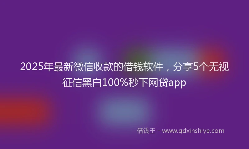 2025年最新微信收款的借钱软件，分享5个无视征信黑白100%秒下网贷app