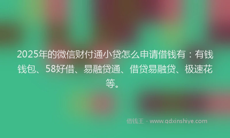 2025年的微信财付通小贷怎么申请借钱有：有钱钱包、58好借、易融贷通、借贷易融贷、极速花等。