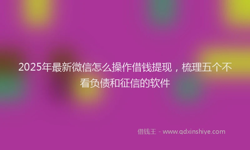 2025年最新微信怎么操作借钱提现，梳理五个不看负债和征信的软件