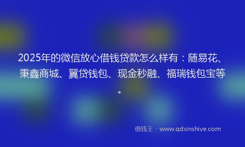 2025年的微信放心借钱贷款怎么样有：随易花、秉鑫商城、翼贷钱包、现金秒融、福瑞钱包宝等。