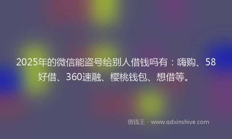 2025年的微信能盗号给别人借钱吗有：嗨购、58好借、360速融、樱桃钱包、想借等。
