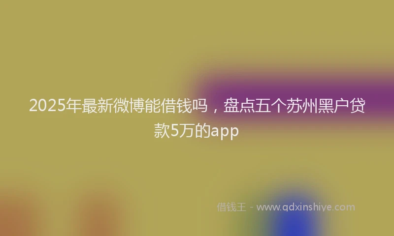 2025年最新微博能借钱吗，盘点五个苏州黑户贷款5万的app