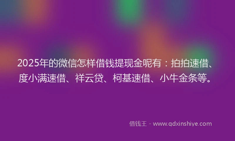 2025年的微信怎样借钱提现金呢有：拍拍速借、度小满速借、祥云贷、柯基速借、小牛金条等。