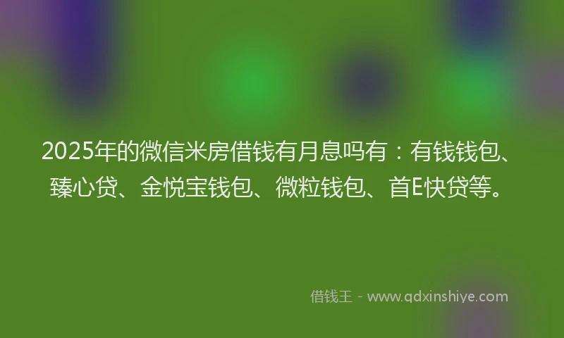2025年的微信米房借钱有月息吗有：有钱钱包、臻心贷、金悦宝钱包、微粒钱包、首E快贷等。