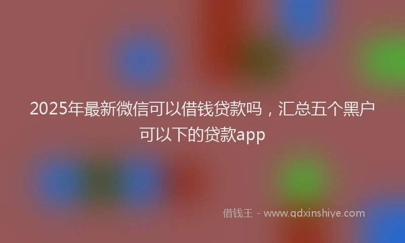 2025年最新微信可以借钱贷款吗，汇总五个黑户可以下的贷款app