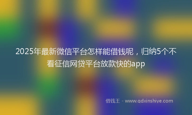 2025年最新微信平台怎样能借钱呢，归纳5个不看征信网贷平台放款快的app