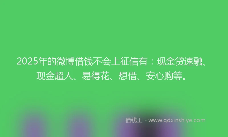2025年的微博借钱不会上征信有：现金贷速融、现金超人、易得花、想借、安心购等。