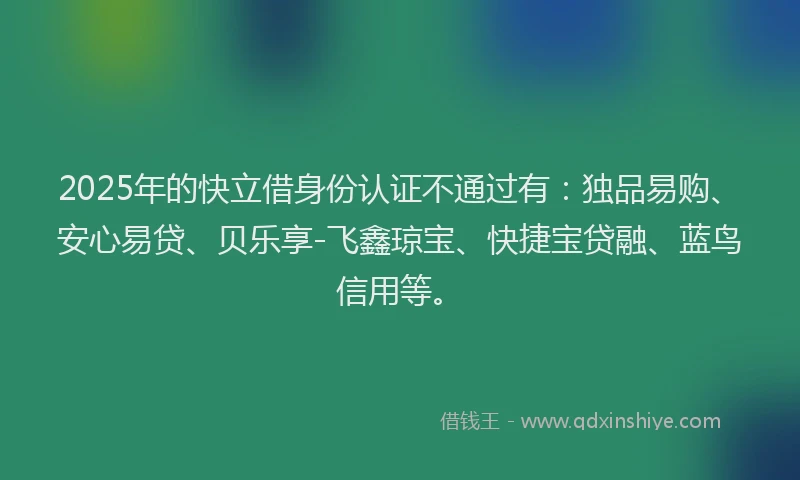 2025年的快立借身份认证不通过有：独品易购、安心易贷、贝乐享-飞鑫琼宝、快捷宝贷融、蓝鸟信用等。