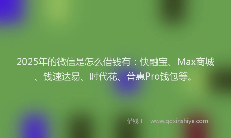 2025年的微信是怎么借钱有：快融宝、Max商城、钱速达易、时代花、普惠Pro钱包等。