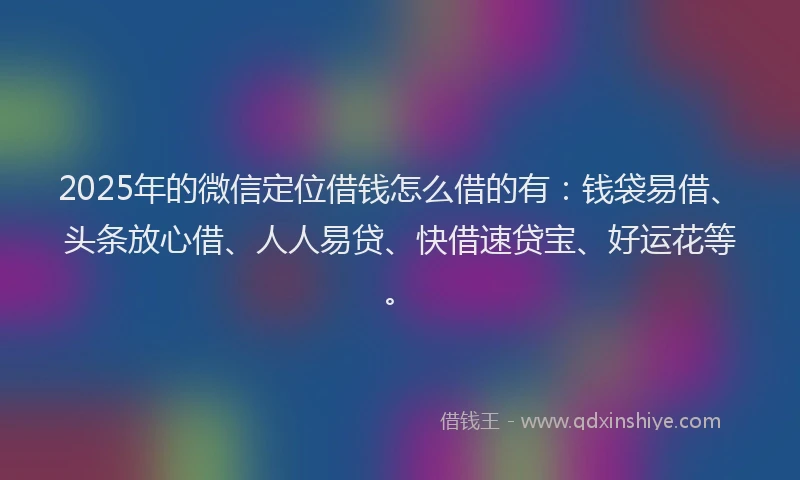 2025年的微信定位借钱怎么借的有:钱袋易借、头条放心借、人人易贷、快借速贷宝、好运花等。