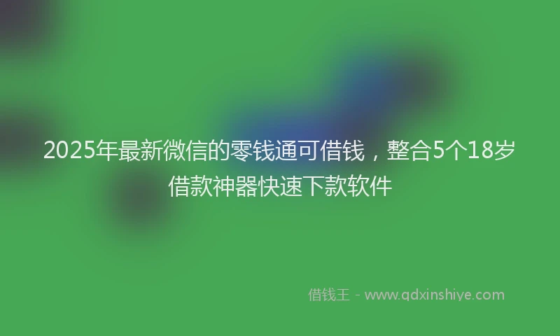2025年最新微信的零钱通可借钱，整合5个18岁借款神器快速下款软件