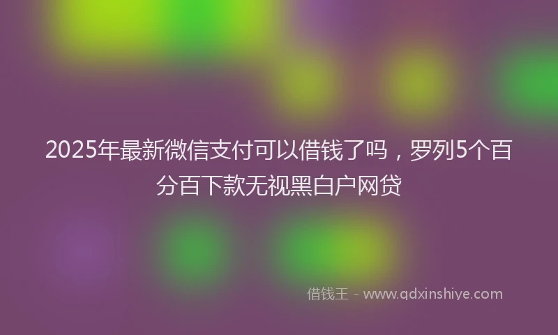 2025年最新微信支付可以借钱了吗，罗列5个百分百下款无视黑白户网贷