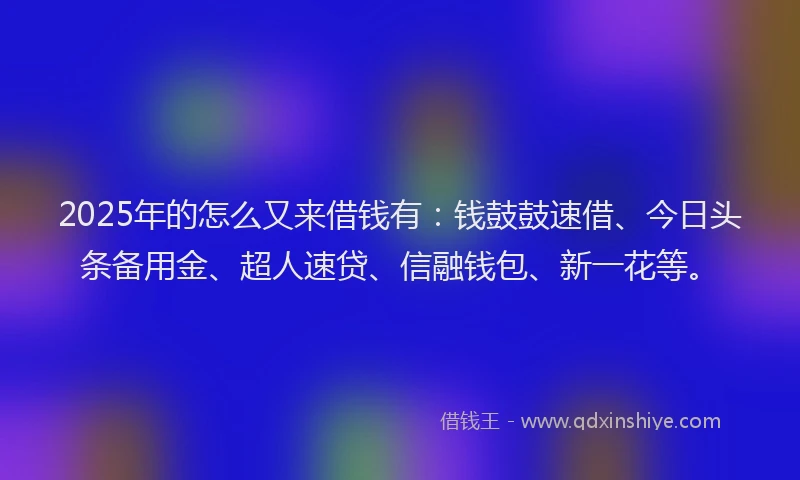 2025年的怎么又来借钱有：钱鼓鼓速借、今日头条备用金、超人速贷、信融钱包、新一花等。