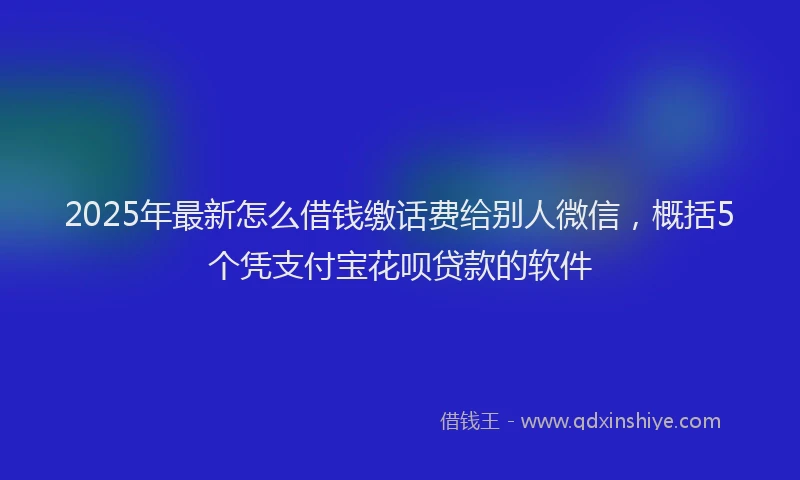 2025年最新怎么借钱缴话费给别人微信，概括5个凭支付宝花呗贷款的软件