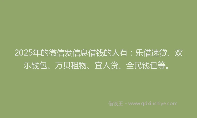 2025年的微信发信息借钱的人有：乐借速贷、欢乐钱包、万贝租物、宜人贷、全民钱包等。