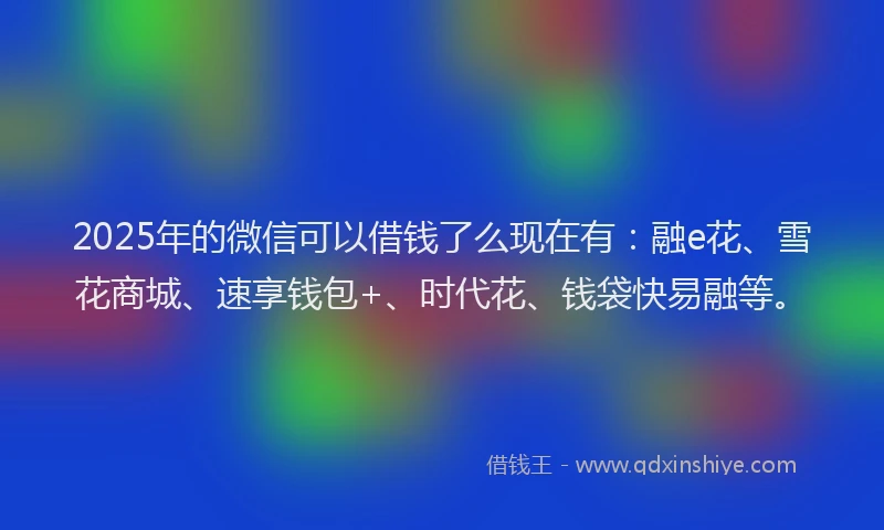 2025年的微信可以借钱了么现在有：融e花、雪花商城、速享钱包+、时代花、钱袋快易融等。