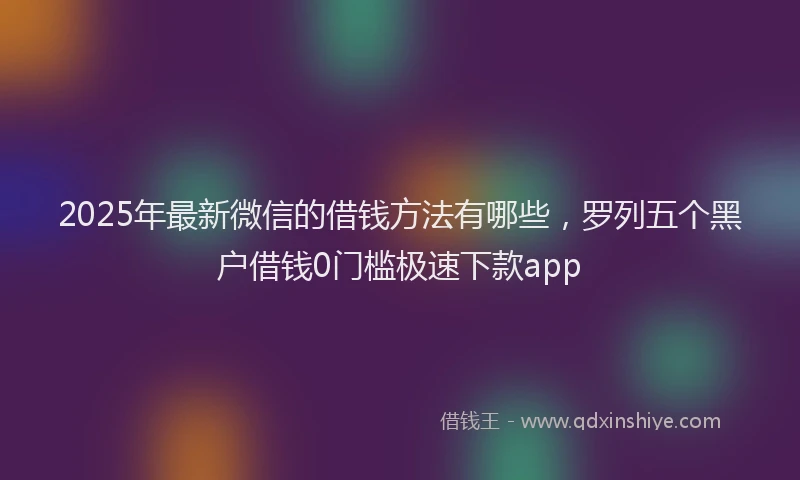 2025年最新微信的借钱方法有哪些，罗列五个黑户借钱0门槛极速下款app