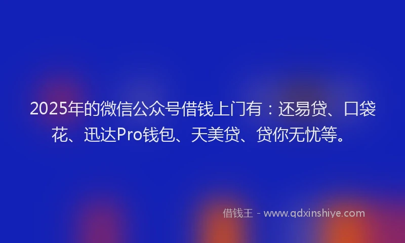 2025年的微信公众号借钱上门有：还易贷、口袋花、迅达Pro钱包、天美贷、贷你无忧等。