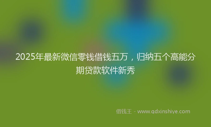2025年最新微信零钱借钱五万，归纳五个高能分期贷款软件新秀