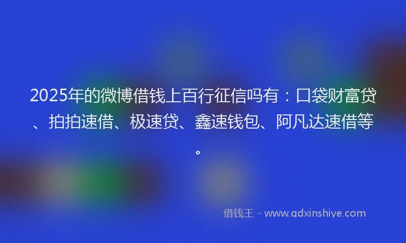 2025年的微博借钱上百行征信吗有：口袋财富贷、拍拍速借、极速贷、鑫速钱包、阿凡达速借等。