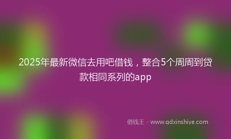2025年最新微信去用吧借钱，整合5个周周到贷款相同系列的app