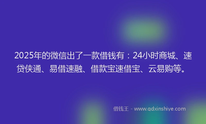 2025年的微信出了一款借钱有：24小时商城、速贷侠通、易借速融、借款宝速借宝、云易购等。