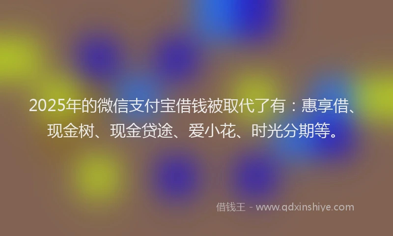 2025年的微信支付宝借钱被取代了有：惠享借、现金树、现金贷途、爱小花、时光分期等。