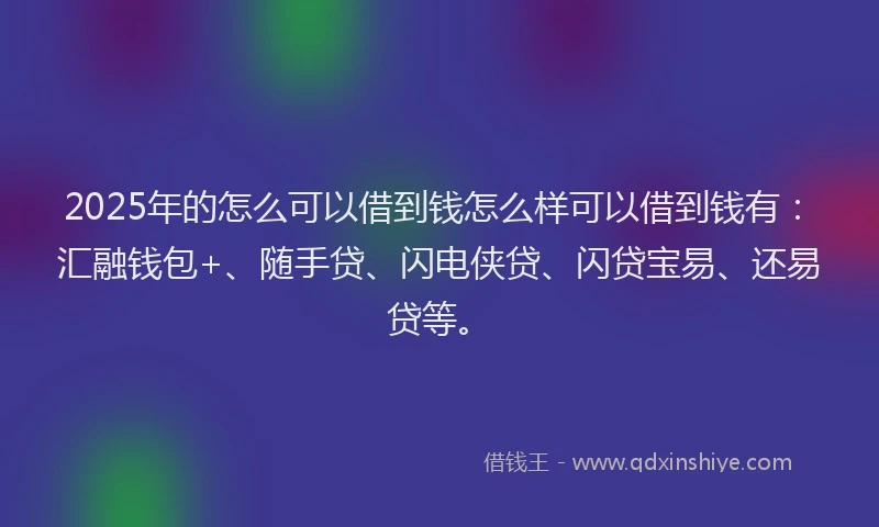 2025年的怎么可以借到钱怎么样可以借到钱有：汇融钱包+、随手贷、闪电侠贷、闪贷宝易、还易贷等。