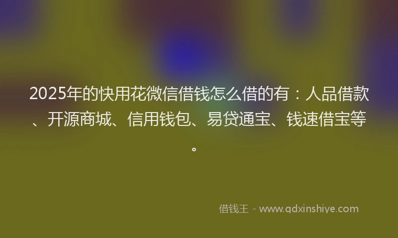 2025年的快用花微信借钱怎么借的有：人品借款、开源商城、信用钱包、易贷通宝、钱速借宝等。