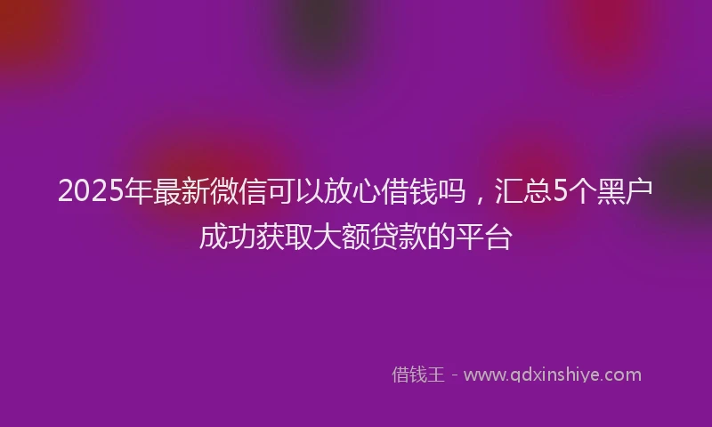 2025年最新微信可以放心借钱吗，汇总5个黑户成功获取大额贷款的平台
