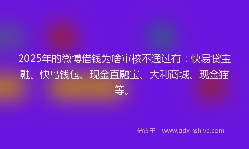 2025年的微博借钱为啥审核不通过有：快易贷宝融、快鸟钱包、现金直融宝、大利商城、现金猫等。