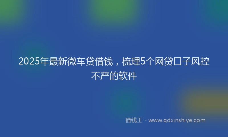 2025年最新微车贷借钱，梳理5个网贷口子风控不严的软件
