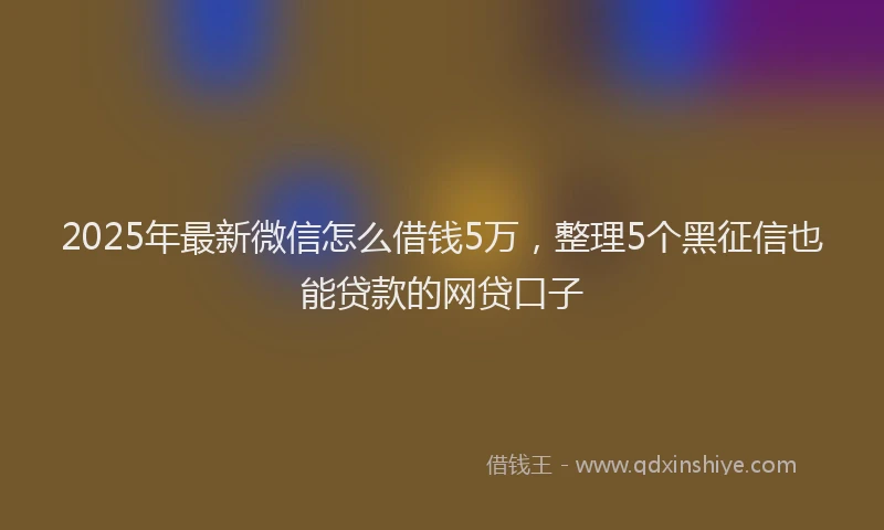 2025年最新微信怎么借钱5万，整理5个黑征信也能贷款的网贷口子
