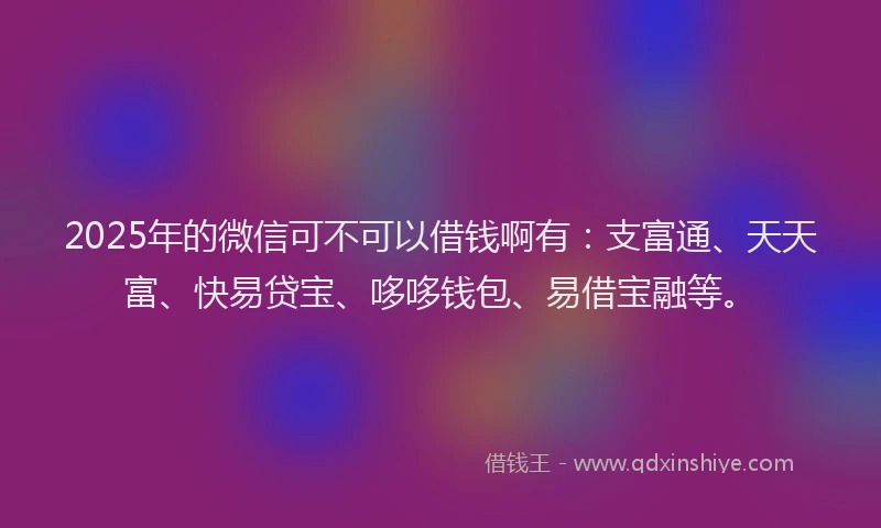 2025年的微信可不可以借钱啊有：支富通、天天富、快易贷宝、哆哆钱包、易借宝融等。