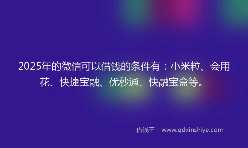 2025年的微信可以借钱的条件有：小米粒、会用花、快捷宝融、优秒通、快融宝盒等。