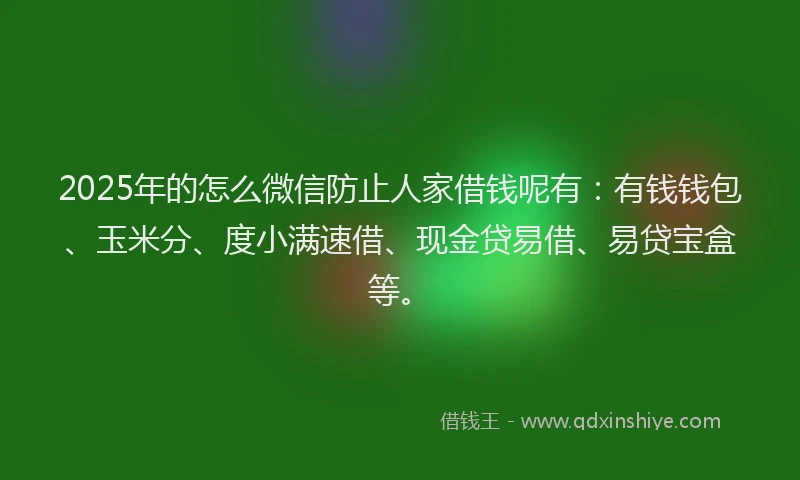 2025年的怎么微信防止人家借钱呢有：有钱钱包、玉米分、度小满速借、现金贷易借、易贷宝盒等。