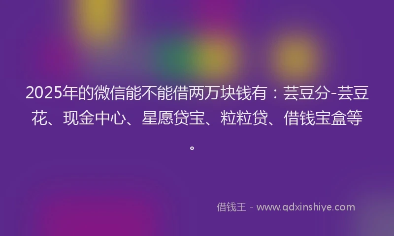 2025年的微信能不能借两万块钱有：芸豆分-芸豆花、现金中心、星愿贷宝、粒粒贷、借钱宝盒等。