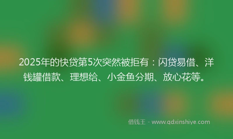 2025年的快贷第5次突然被拒有：闪贷易借、洋钱罐借款、理想给、小金鱼分期、放心花等。