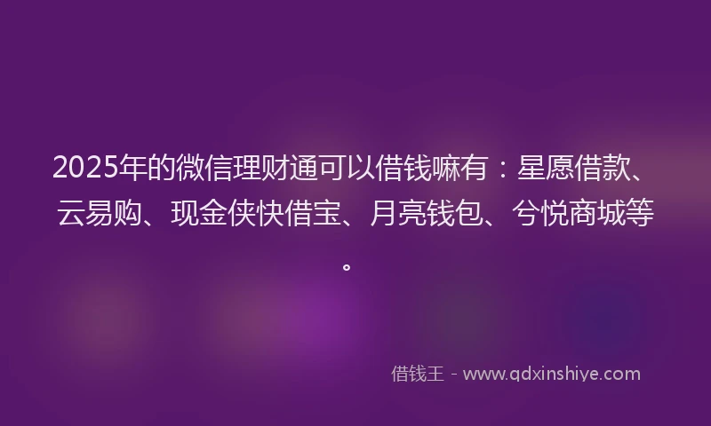 2025年的微信理财通可以借钱嘛有：星愿借款、云易购、现金侠快借宝、月亮钱包、兮悦商城等。