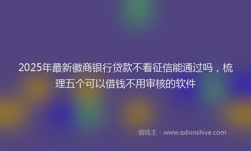 2025年最新徽商银行贷款不看征信能通过吗，梳理五个可以借钱不用审核的软件