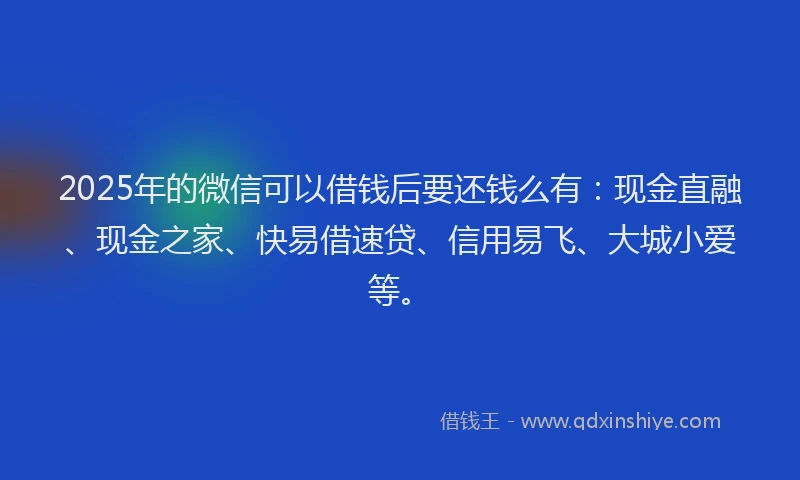 2025年的微信可以借钱后要还钱么有：现金直融、现金之家、快易借速贷、信用易飞、大城小爱等。